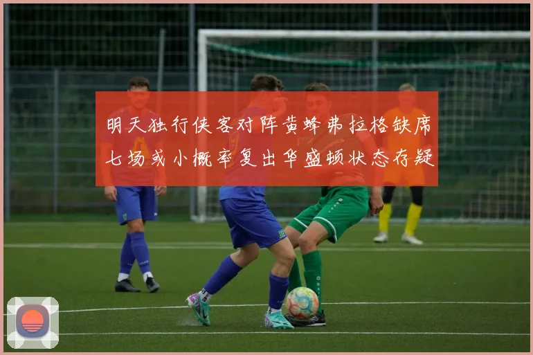 明天独行侠客对阵黄蜂弗拉格缺席七场或小概率复出华盛顿状态存疑