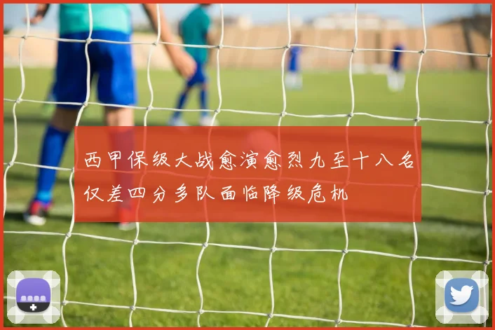 西甲保级大战愈演愈烈九至十八名仅差四分多队面临降级危机