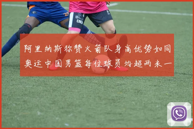 阿里纳斯称赞火箭队身高优势如同奥运中国男篮每位球员均超两米一
