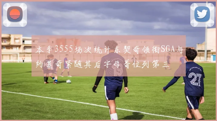 本季3555场次统计东契奇领衔SGA与约基奇紧随其后字母哥位列第三