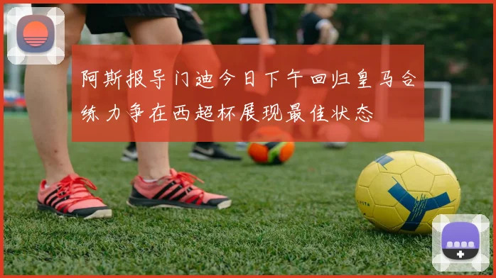 阿斯报导门迪今日下午回归皇马合练力争在西超杯展现最佳状态