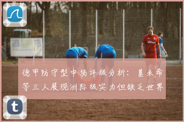 德甲防守型中场评级分析：基米希等三人展现洲际级实力但缺乏世界级球员
