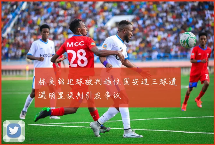 林良铭进球被判越位国安追三球遭遇明显误判引发争议