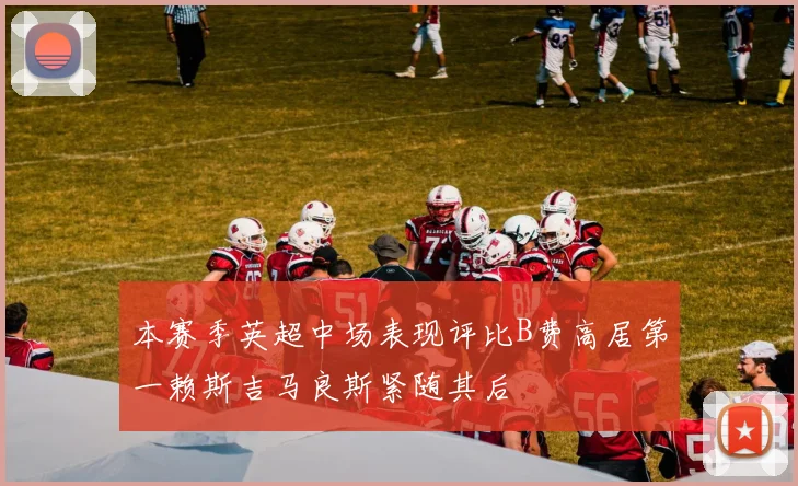 本赛季英超中场表现评比B费高居第一赖斯吉马良斯紧随其后
