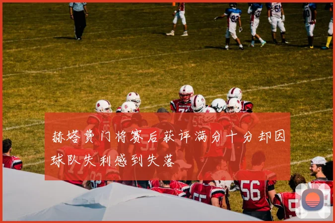 赫塔费门将赛后获评满分十分却因球队失利感到失落