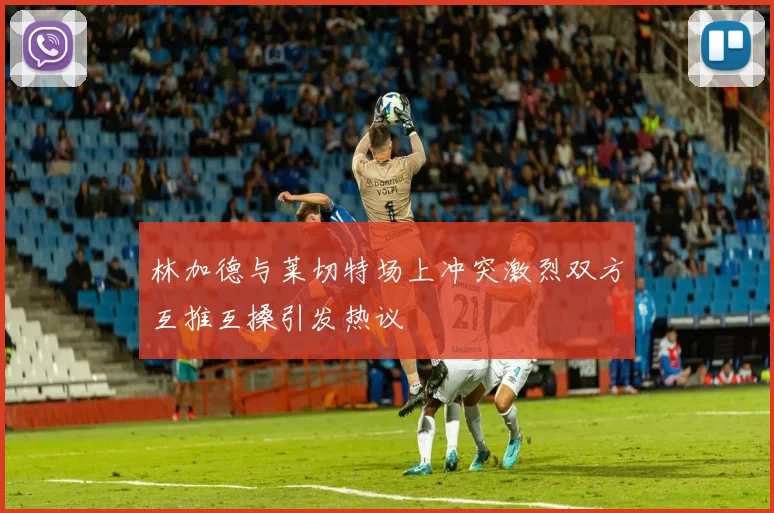 林加德与莱切特场上冲突激烈双方互推互搡引发热议