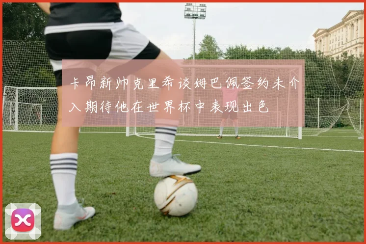 卡昂新帅克里希谈姆巴佩签约未介入期待他在世界杯中表现出色