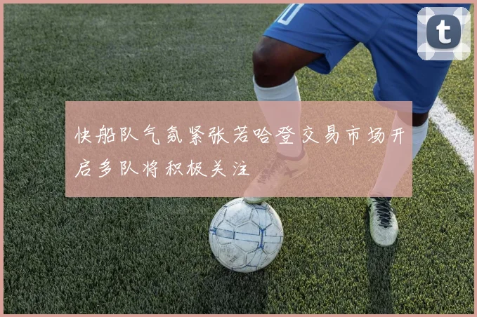 快船队气氛紧张若哈登交易市场开启多队将积极关注