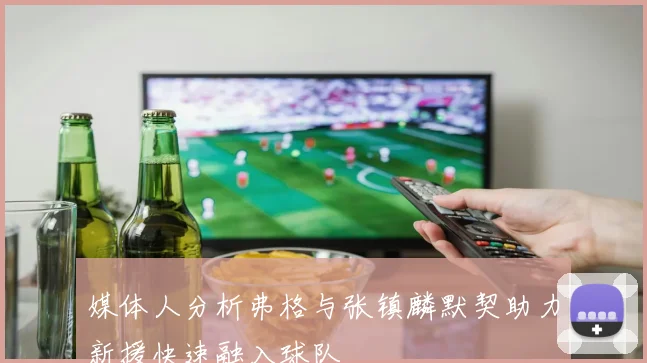 媒体人分析弗格与张镇麟默契助力新援快速融入球队