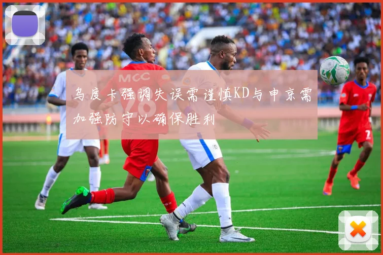 乌度卡强调失误需谨慎KD与申京需加强防守以确保胜利