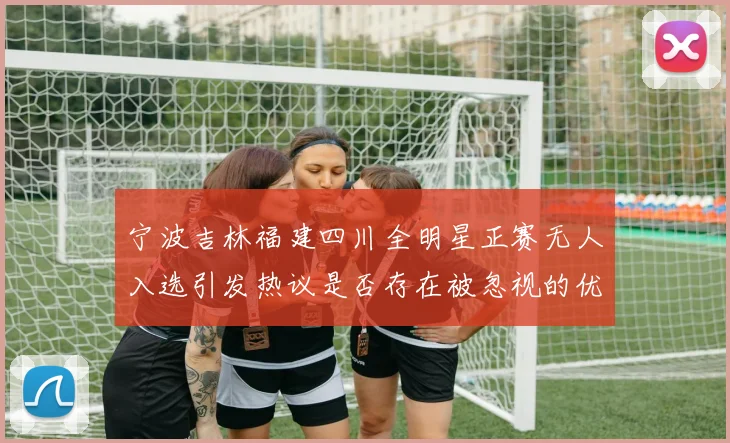 宁波吉林福建四川全明星正赛无人入选引发热议是否存在被忽视的优秀球员