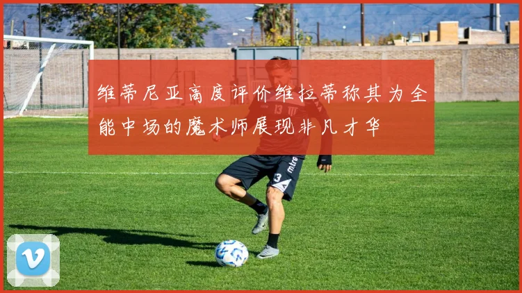 维蒂尼亚高度评价维拉蒂称其为全能中场的魔术师展现非凡才华
