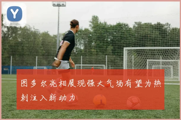 图多尔亮相展现强大气场有望为热刺注入新动力