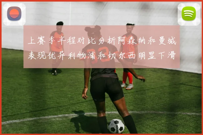 上赛季半程对比分析阿森纳和曼城表现优异利物浦和切尔西明显下滑
