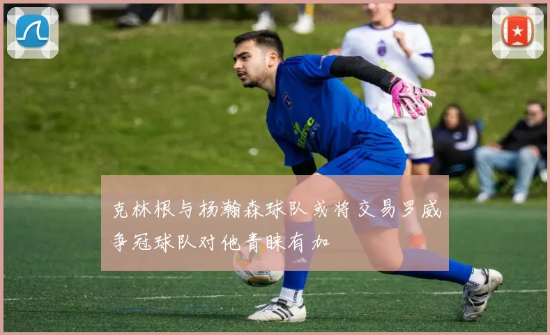 克林根与杨瀚森球队或将交易罗威争冠球队对他青睐有加