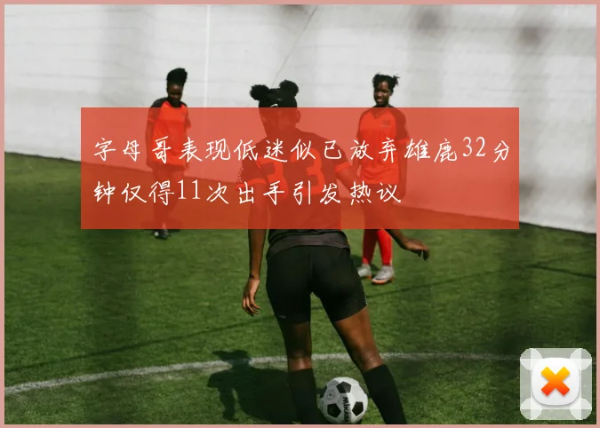 字母哥表现低迷似已放弃雄鹿32分钟仅得11次出手引发热议