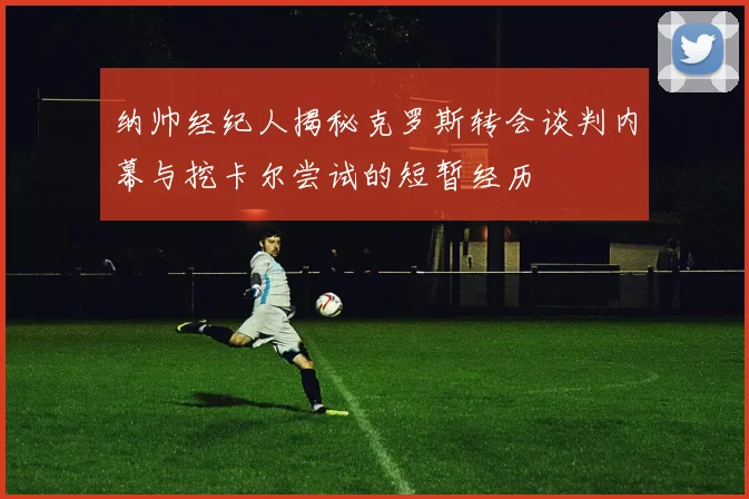 纳帅经纪人揭秘克罗斯转会谈判内幕与挖卡尔尝试的短暂经历