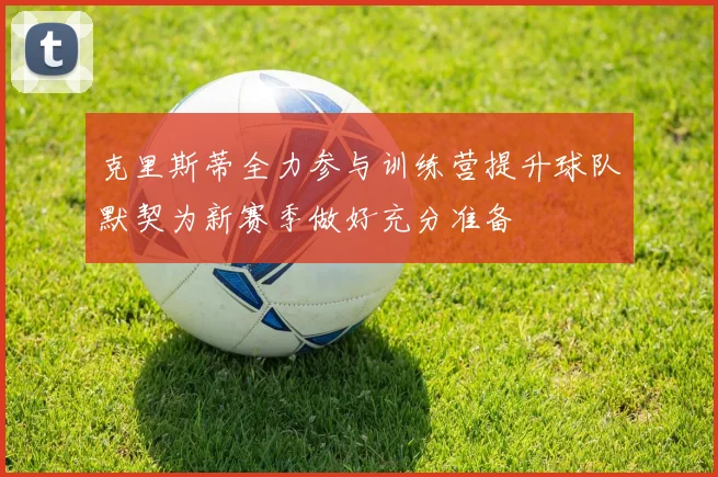 克里斯蒂全力参与训练营提升球队默契为新赛季做好充分准备