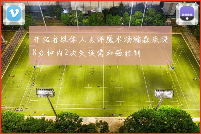 开拓者媒体人点评魔术杨瀚森表现8分钟内2次失误需加强控制