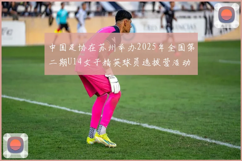 中国足协在苏州举办2025年全国第二期U14女子精英球员选拔营活动