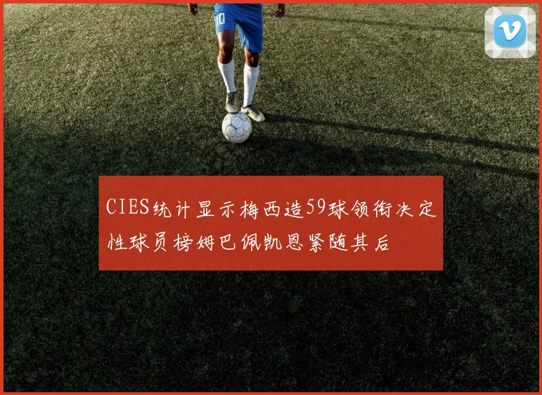 CIES统计显示梅西造59球领衔决定性球员榜姆巴佩凯恩紧随其后