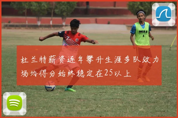 杜兰特薪资逐年攀升生涯多队效力场均得分始终稳定在25以上