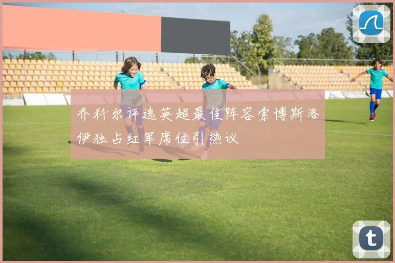 乔科尔评选英超最佳阵容索博斯洛伊独占红军席位引热议