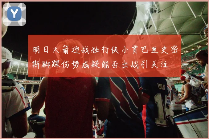 明日火箭迎战独行侠小贾巴里史密斯脚踝伤势成疑能否出战引关注
