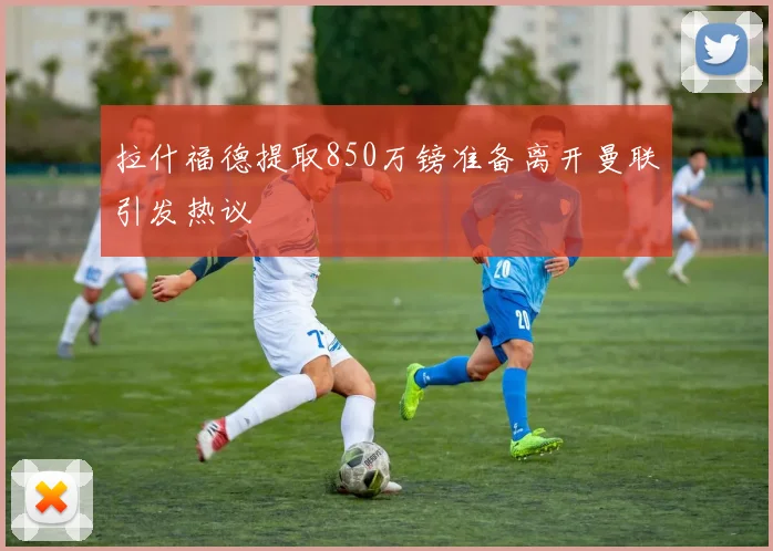 拉什福德提取850万镑准备离开曼联引发热议