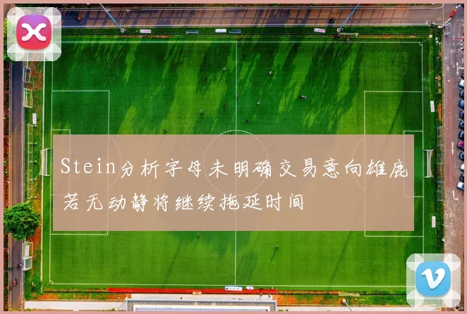 Stein分析字母未明确交易意向雄鹿若无动静将继续拖延时间