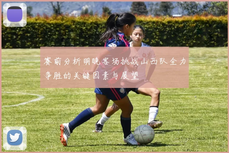 赛前分析明晚客场挑战山西队全力争胜的关键因素与展望