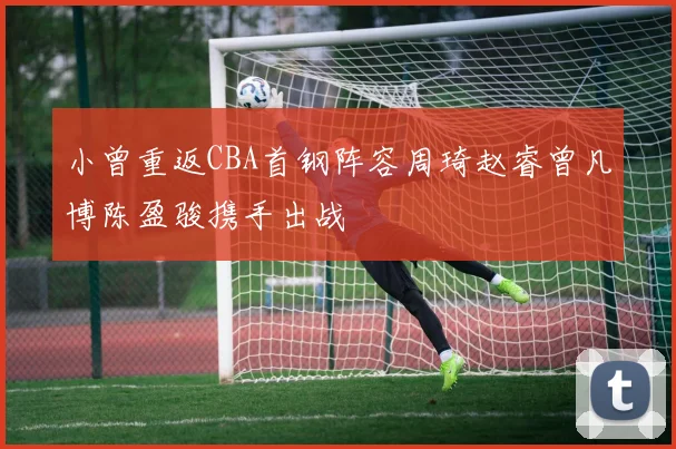 小曾重返CBA首钢阵容周琦赵睿曾凡博陈盈骏携手出战