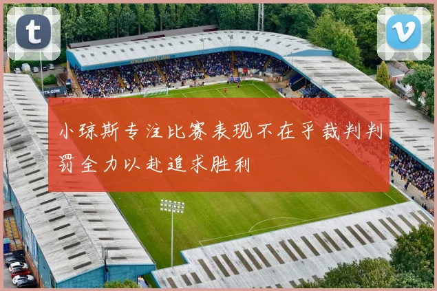 小琼斯专注比赛表现不在乎裁判判罚全力以赴追求胜利