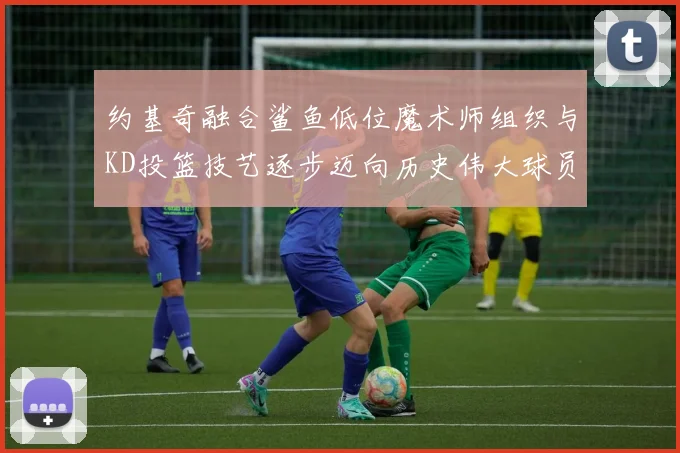 约基奇融合鲨鱼低位魔术师组织与KD投篮技艺逐步迈向历史伟大球员之路