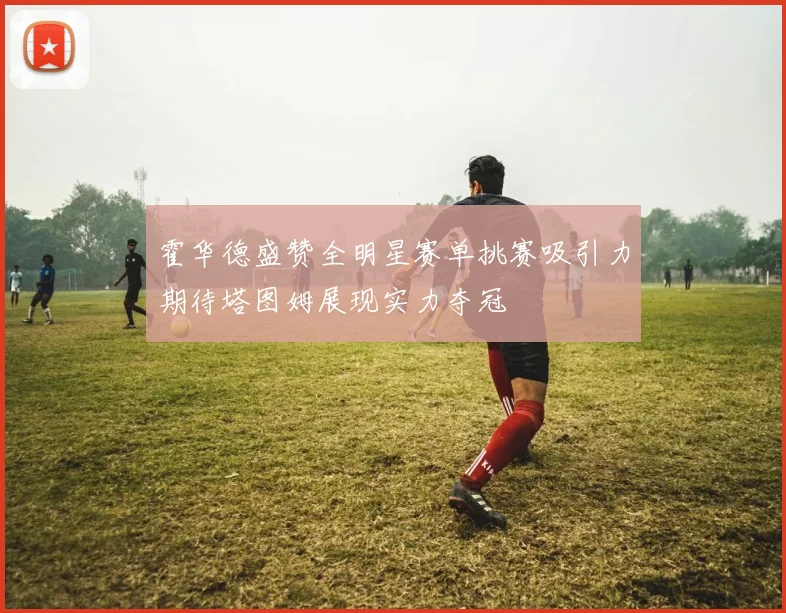 霍华德盛赞全明星赛单挑赛吸引力期待塔图姆展现实力夺冠