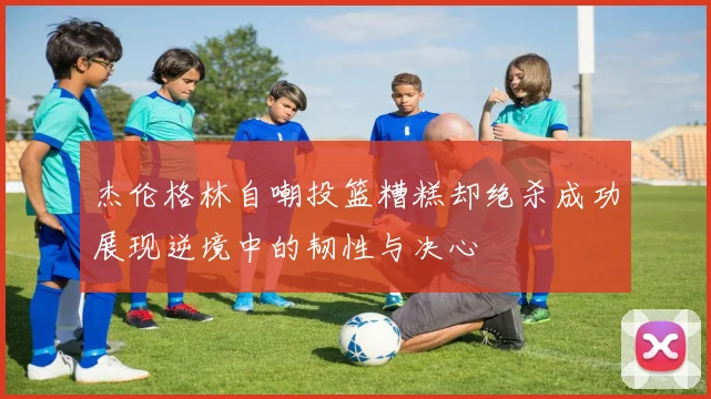 杰伦格林自嘲投篮糟糕却绝杀成功展现逆境中的韧性与决心