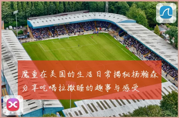 魔童在美国的生活日常揭秘杨瀚森分享吃喝拉撒睡的趣事与感受