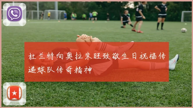 杜兰特向奥拉朱旺致敬生日祝福传递球队传奇精神