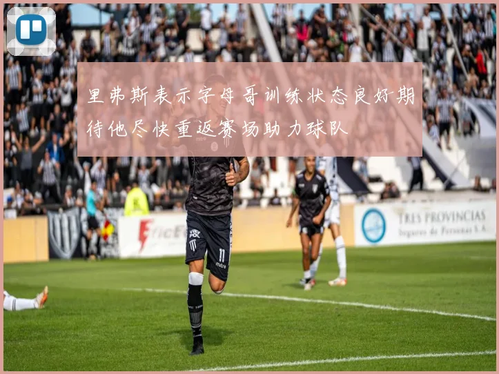 里弗斯表示字母哥训练状态良好期待他尽快重返赛场助力球队