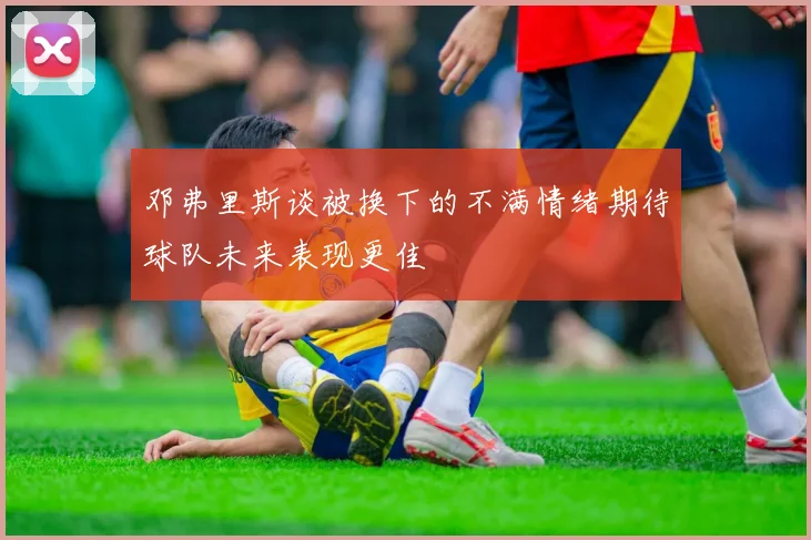 邓弗里斯谈被换下的不满情绪期待球队未来表现更佳