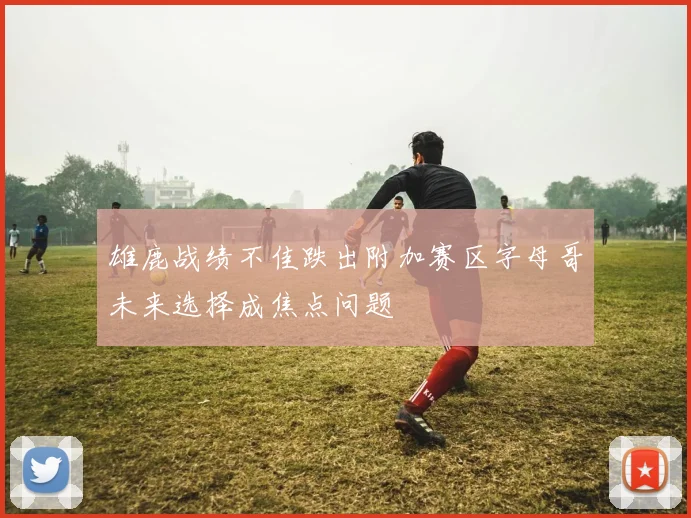 雄鹿战绩不佳跌出附加赛区字母哥未来选择成焦点问题