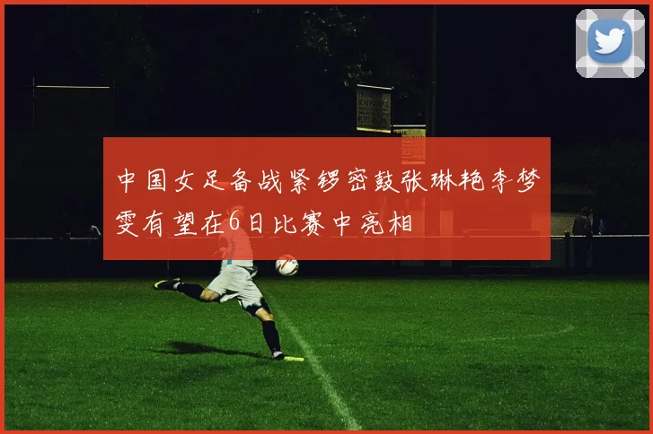中国女足备战紧锣密鼓张琳艳李梦雯有望在6日比赛中亮相