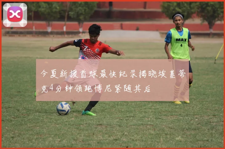 今夏新援首球最快纪录揭晓埃基蒂克4分钟领跑博尼紧随其后