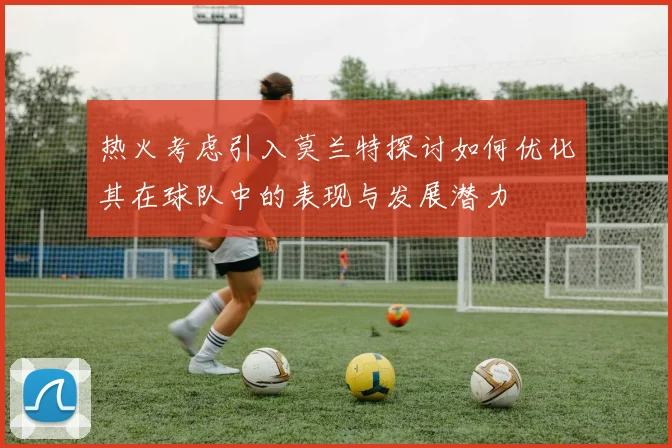 热火考虑引入莫兰特探讨如何优化其在球队中的表现与发展潜力