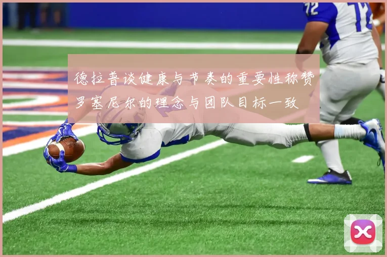 德拉普谈健康与节奏的重要性称赞罗塞尼尔的理念与团队目标一致