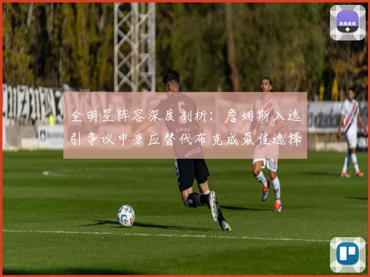 全明星阵容深度剖析：詹姆斯入选引争议申京应替代布克成最佳选择