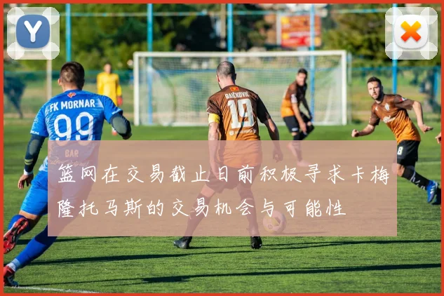 篮网在交易截止日前积极寻求卡梅隆托马斯的交易机会与可能性